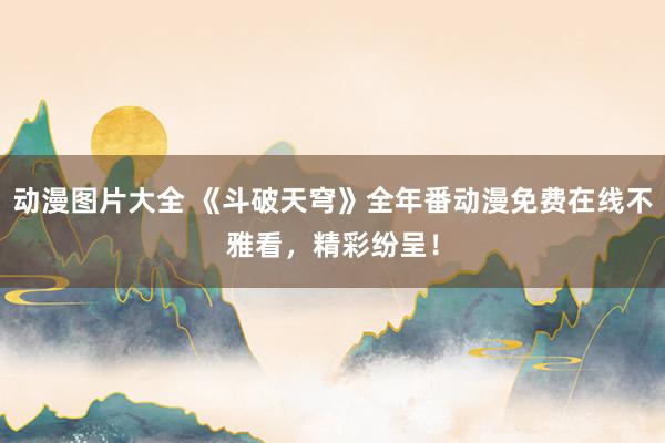 动漫图片大全 《斗破天穹》全年番动漫免费在线不雅看，精彩纷呈！