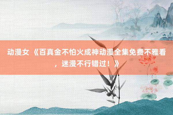 动漫女 《百真金不怕火成神动漫全集免费不雅看，迷漫不行错过！》