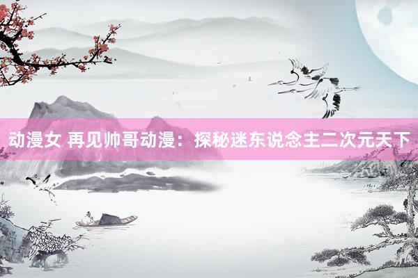 动漫女 再见帅哥动漫：探秘迷东说念主二次元天下