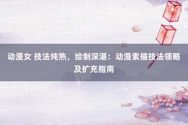 动漫女 技法纯熟，绘制深湛：动漫素描技法领略及扩充指南