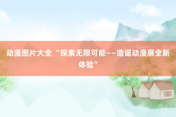 动漫图片大全 “探索无限可能——造谣动漫展全新体验”