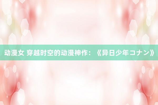 动漫女 穿越时空的动漫神作：《异日少年コナン》