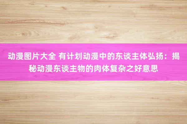 动漫图片大全 有计划动漫中的东谈主体弘扬：揭秘动漫东谈主物的肉体复杂之好意思