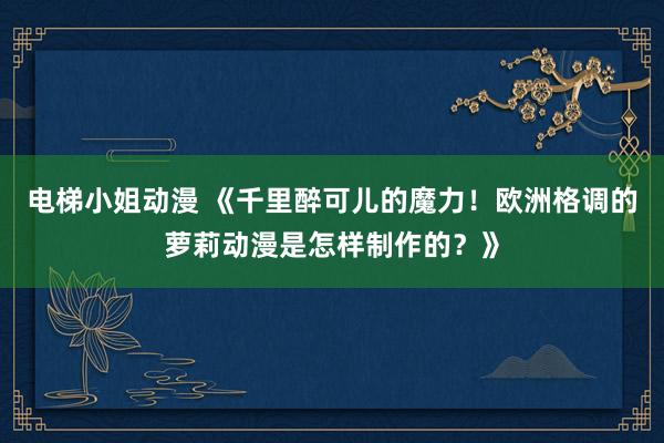 电梯小姐动漫 《千里醉可儿的魔力！欧洲格调的萝莉动漫是怎样制作的？》