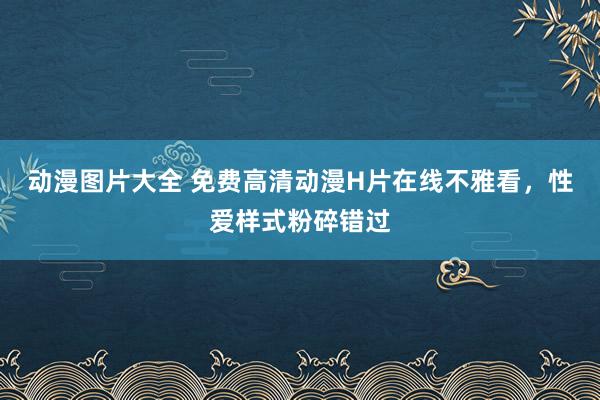 动漫图片大全 免费高清动漫H片在线不雅看，性爱样式粉碎错过
