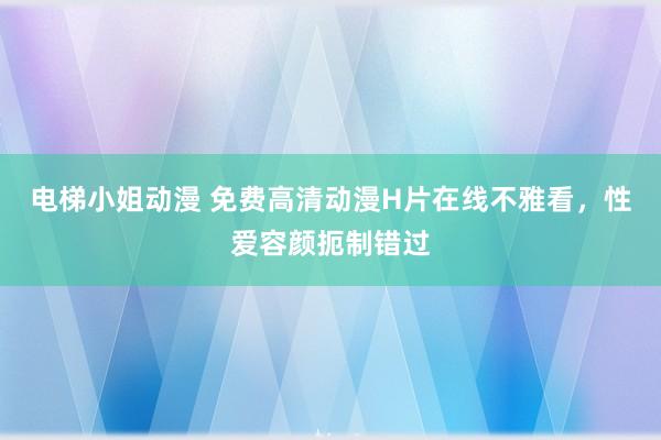 电梯小姐动漫 免费高清动漫H片在线不雅看，性爱容颜扼制错过