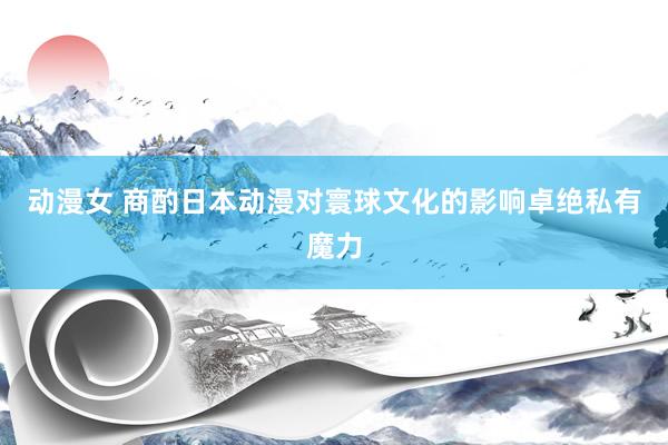 动漫女 商酌日本动漫对寰球文化的影响卓绝私有魔力