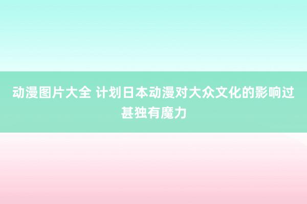 动漫图片大全 计划日本动漫对大众文化的影响过甚独有魔力