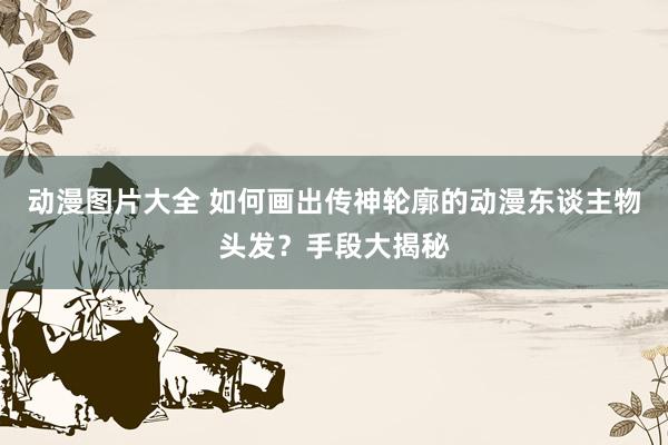 动漫图片大全 如何画出传神轮廓的动漫东谈主物头发？手段大揭秘