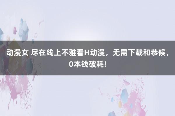 动漫女 尽在线上不雅看H动漫，无需下载和恭候，0本钱破耗!