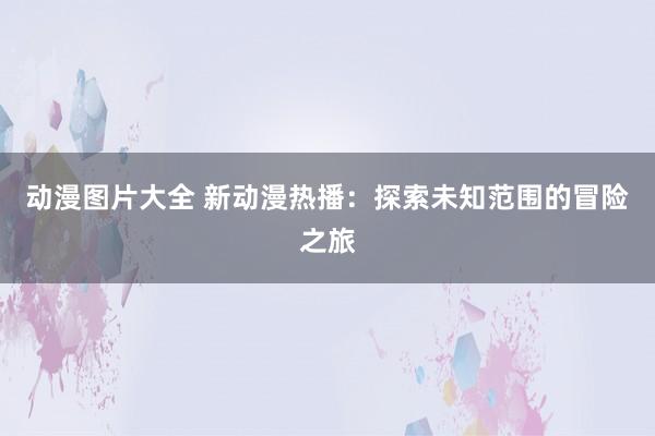 动漫图片大全 新动漫热播：探索未知范围的冒险之旅
