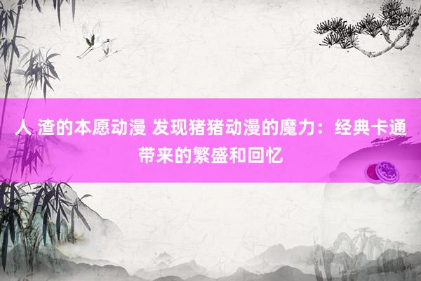 人 渣的本愿动漫 发现猪猪动漫的魔力：经典卡通带来的繁盛和回忆