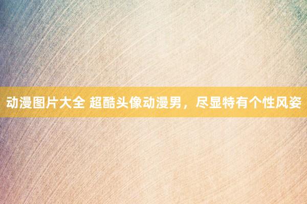 动漫图片大全 超酷头像动漫男，尽显特有个性风姿