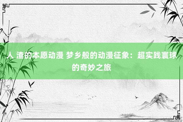 人 渣的本愿动漫 梦乡般的动漫征象：超实践寰球的奇妙之旅
