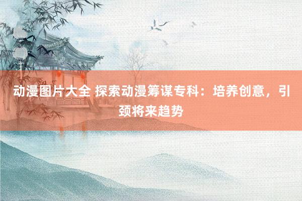 动漫图片大全 探索动漫筹谋专科：培养创意，引颈将来趋势