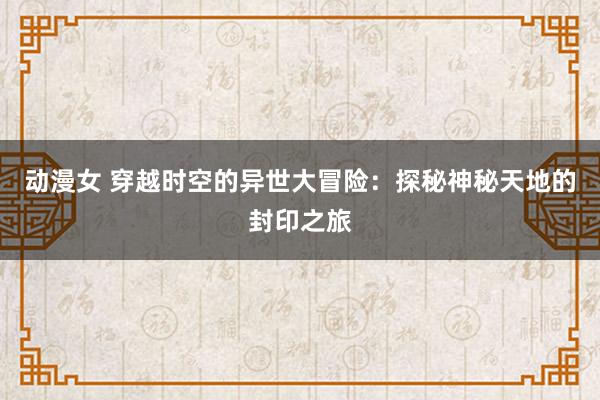 动漫女 穿越时空的异世大冒险：探秘神秘天地的封印之旅