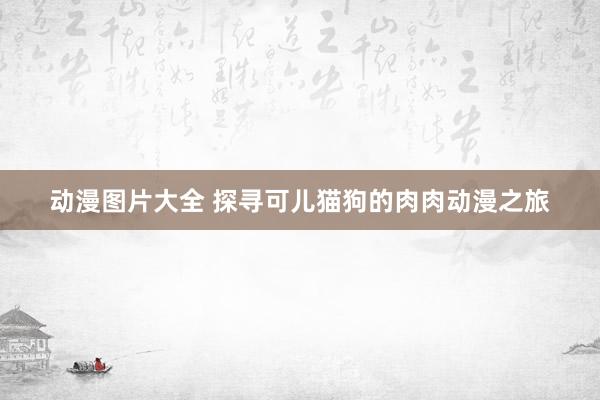 动漫图片大全 探寻可儿猫狗的肉肉动漫之旅