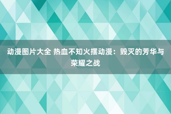 动漫图片大全 热血不知火摆动漫：毁灭的芳华与荣耀之战