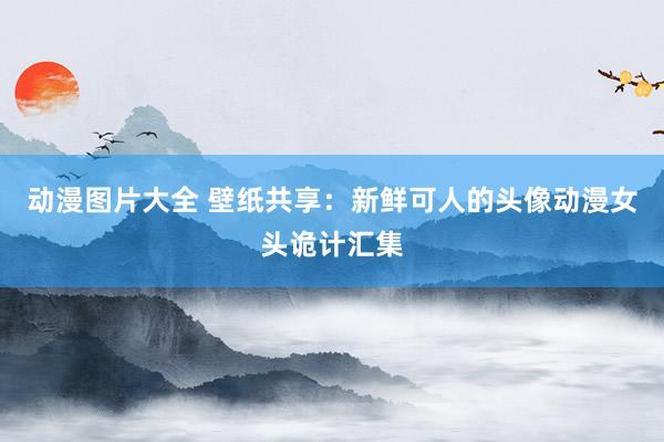 动漫图片大全 壁纸共享：新鲜可人的头像动漫女头诡计汇集