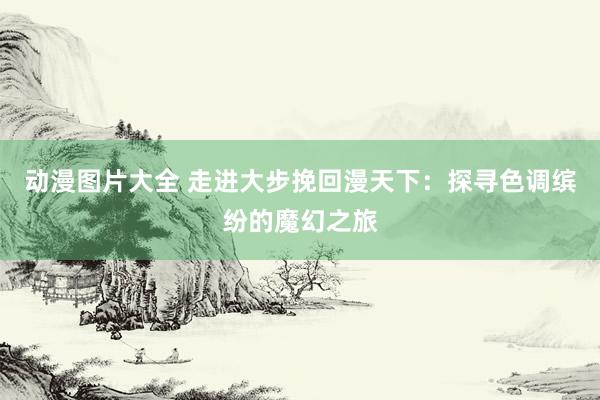 动漫图片大全 走进大步挽回漫天下：探寻色调缤纷的魔幻之旅