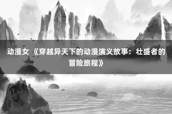 动漫女 《穿越异天下的动漫演义故事：壮盛者的冒险旅程》