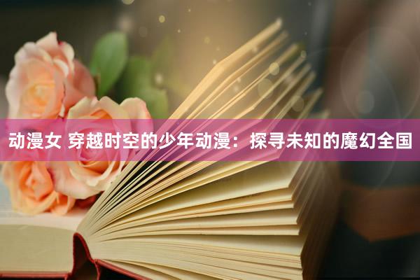 动漫女 穿越时空的少年动漫：探寻未知的魔幻全国