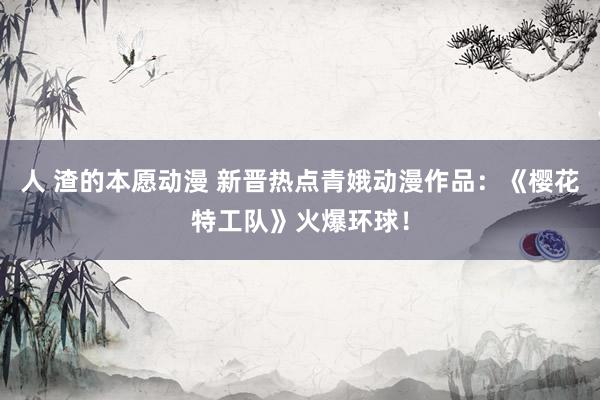 人 渣的本愿动漫 新晋热点青娥动漫作品：《樱花特工队》火爆环球！