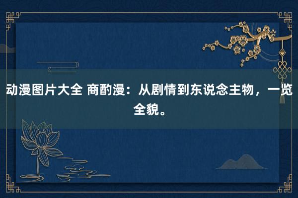 动漫图片大全 商酌漫：从剧情到东说念主物，一览全貌。