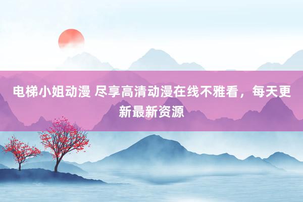 电梯小姐动漫 尽享高清动漫在线不雅看，每天更新最新资源