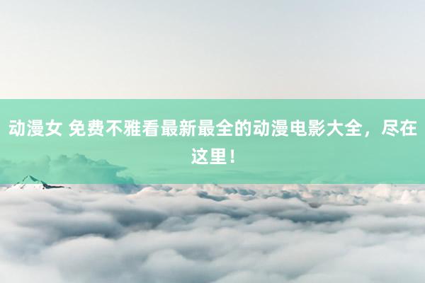 动漫女 免费不雅看最新最全的动漫电影大全，尽在这里！