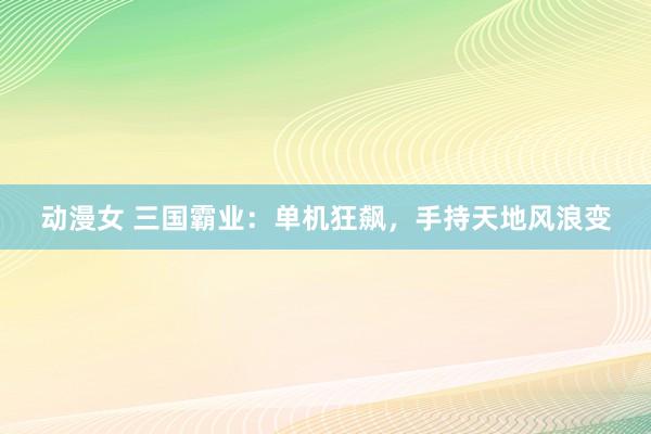 动漫女 三国霸业：单机狂飙，手持天地风浪变
