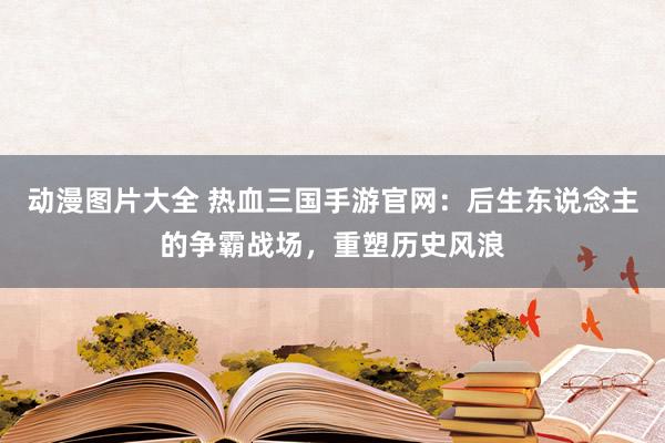 动漫图片大全 热血三国手游官网：后生东说念主的争霸战场，重塑历史风浪