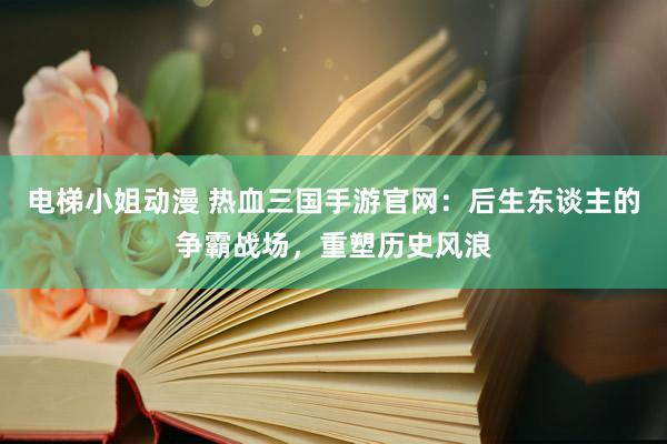 电梯小姐动漫 热血三国手游官网：后生东谈主的争霸战场，重塑历史风浪