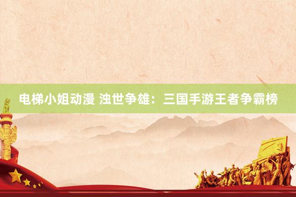 电梯小姐动漫 浊世争雄：三国手游王者争霸榜