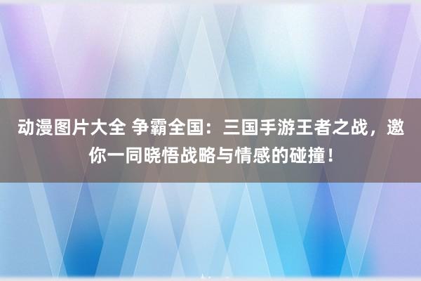 动漫图片大全 争霸全国：三国手游王者之战，邀你一同晓悟战略与情感的碰撞！