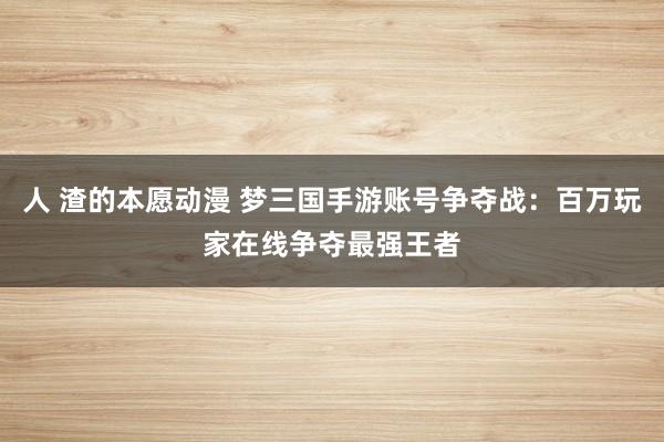 人 渣的本愿动漫 梦三国手游账号争夺战：百万玩家在线争夺最强王者