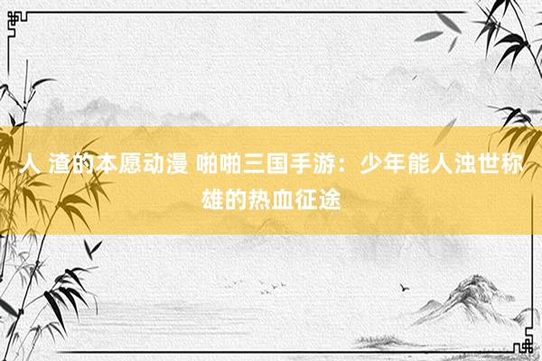 人 渣的本愿动漫 啪啪三国手游：少年能人浊世称雄的热血征途