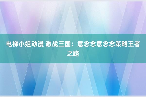 电梯小姐动漫 激战三国：意念念意念念策略王者之路