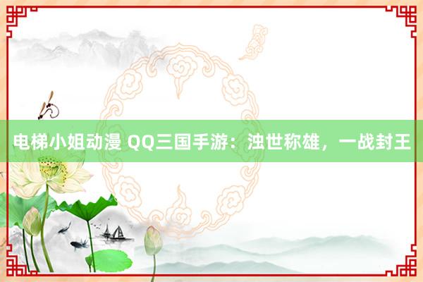 电梯小姐动漫 QQ三国手游：浊世称雄，一战封王