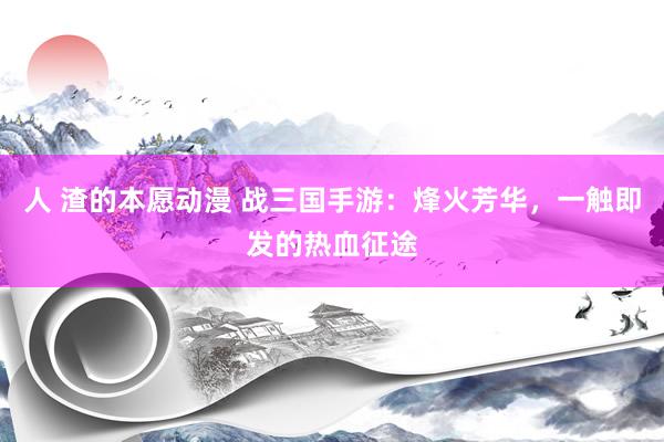 人 渣的本愿动漫 战三国手游：烽火芳华，一触即发的热血征途
