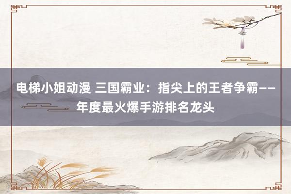 电梯小姐动漫 三国霸业：指尖上的王者争霸——年度最火爆手游排名龙头