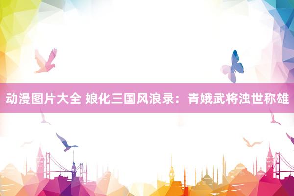 动漫图片大全 娘化三国风浪录：青娥武将浊世称雄