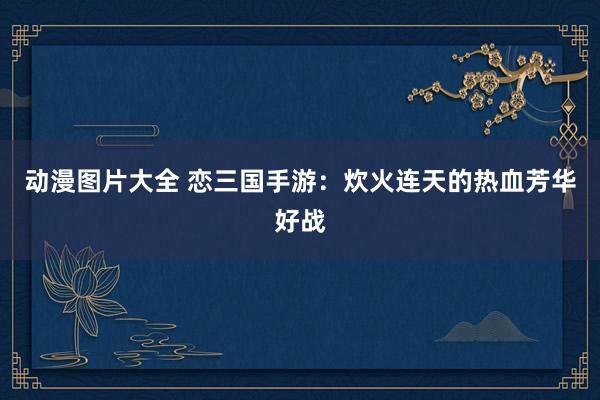 动漫图片大全 恋三国手游：炊火连天的热血芳华好战