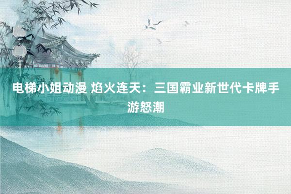电梯小姐动漫 焰火连天：三国霸业新世代卡牌手游怒潮
