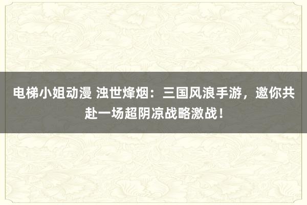 电梯小姐动漫 浊世烽烟：三国风浪手游，邀你共赴一场超阴凉战略激战！