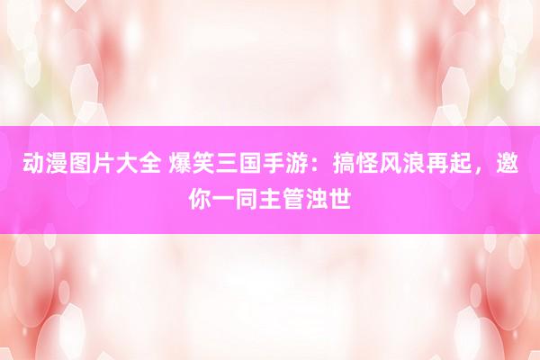 动漫图片大全 爆笑三国手游：搞怪风浪再起，邀你一同主管浊世