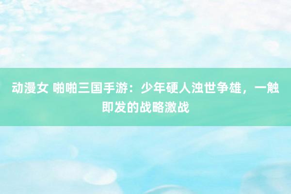 动漫女 啪啪三国手游：少年硬人浊世争雄，一触即发的战略激战
