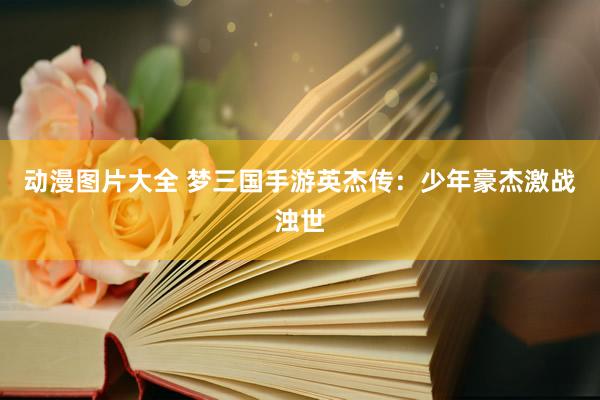 动漫图片大全 梦三国手游英杰传：少年豪杰激战浊世