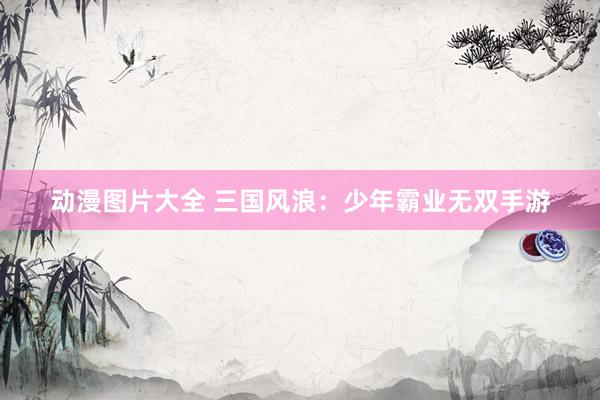 动漫图片大全 三国风浪：少年霸业无双手游