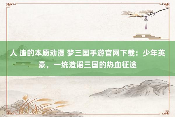 人 渣的本愿动漫 梦三国手游官网下载：少年英豪，一统造谣三国的热血征途